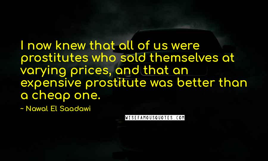 Nawal El Saadawi Quotes: I now knew that all of us were prostitutes who sold themselves at varying prices, and that an expensive prostitute was better than a cheap one.