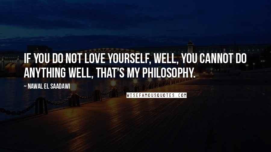 Nawal El Saadawi Quotes: If you do not love yourself, well, you cannot do anything well, that's my philosophy.