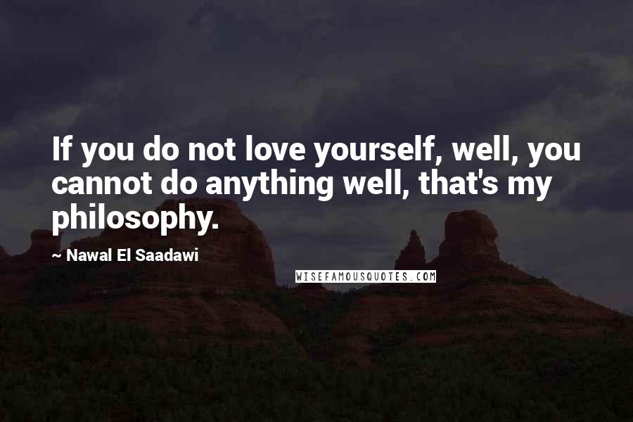 Nawal El Saadawi Quotes: If you do not love yourself, well, you cannot do anything well, that's my philosophy.