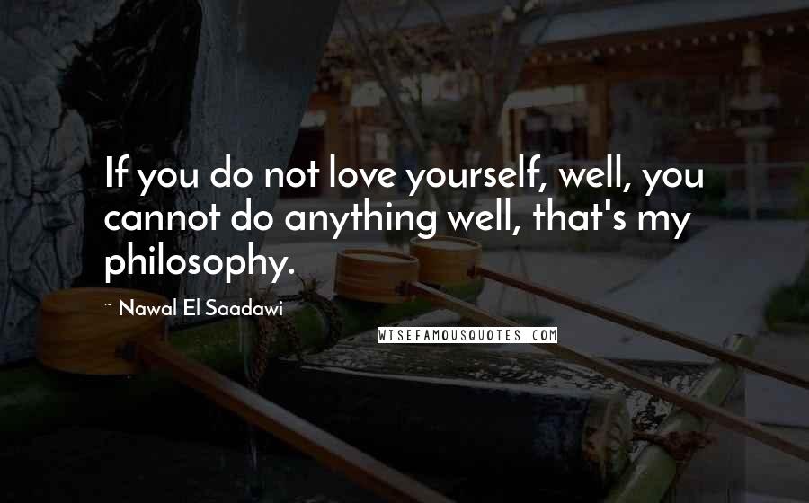 Nawal El Saadawi Quotes: If you do not love yourself, well, you cannot do anything well, that's my philosophy.
