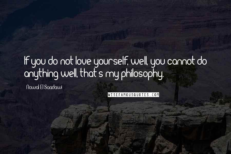 Nawal El Saadawi Quotes: If you do not love yourself, well, you cannot do anything well, that's my philosophy.