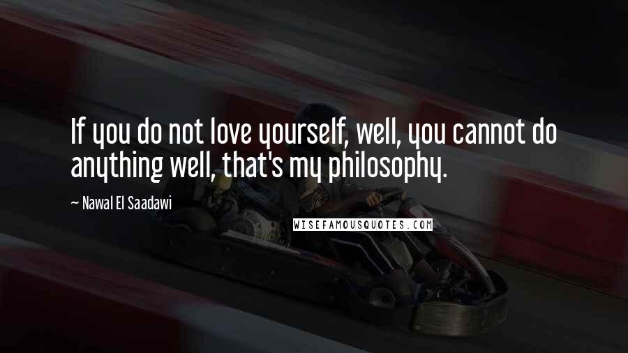 Nawal El Saadawi Quotes: If you do not love yourself, well, you cannot do anything well, that's my philosophy.