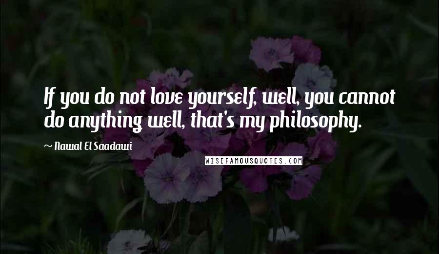 Nawal El Saadawi Quotes: If you do not love yourself, well, you cannot do anything well, that's my philosophy.