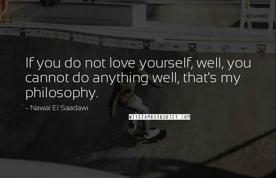 Nawal El Saadawi Quotes: If you do not love yourself, well, you cannot do anything well, that's my philosophy.