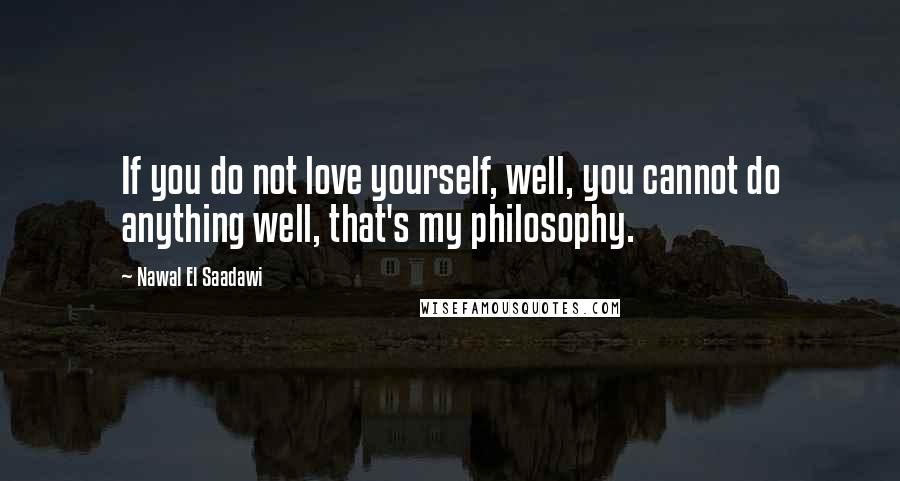 Nawal El Saadawi Quotes: If you do not love yourself, well, you cannot do anything well, that's my philosophy.