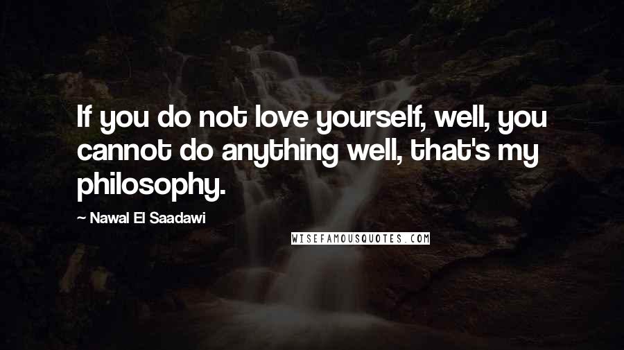 Nawal El Saadawi Quotes: If you do not love yourself, well, you cannot do anything well, that's my philosophy.
