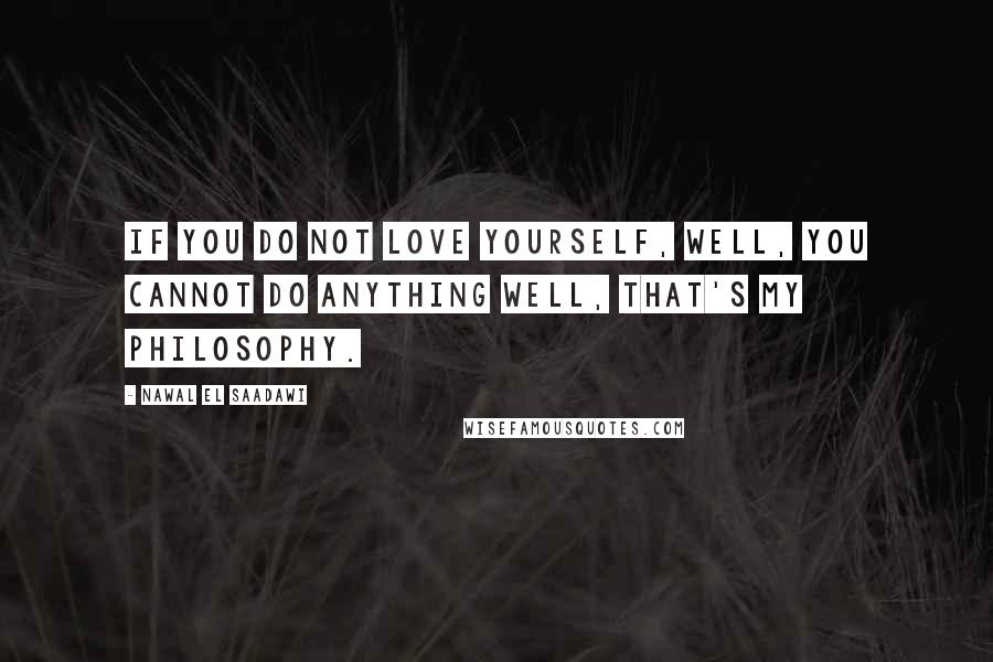 Nawal El Saadawi Quotes: If you do not love yourself, well, you cannot do anything well, that's my philosophy.