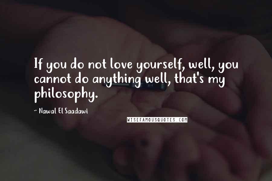 Nawal El Saadawi Quotes: If you do not love yourself, well, you cannot do anything well, that's my philosophy.