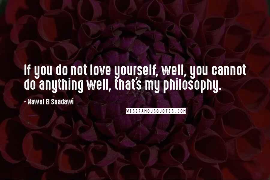 Nawal El Saadawi Quotes: If you do not love yourself, well, you cannot do anything well, that's my philosophy.