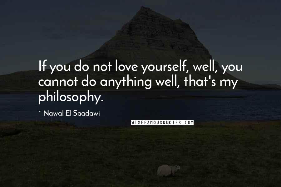 Nawal El Saadawi Quotes: If you do not love yourself, well, you cannot do anything well, that's my philosophy.