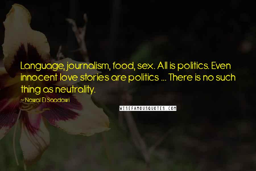 Nawal El Saadawi Quotes: Language, journalism, food, sex. All is politics. Even innocent love stories are politics ... There is no such thing as neutrality.