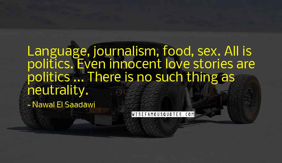 Nawal El Saadawi Quotes: Language, journalism, food, sex. All is politics. Even innocent love stories are politics ... There is no such thing as neutrality.