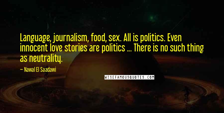 Nawal El Saadawi Quotes: Language, journalism, food, sex. All is politics. Even innocent love stories are politics ... There is no such thing as neutrality.