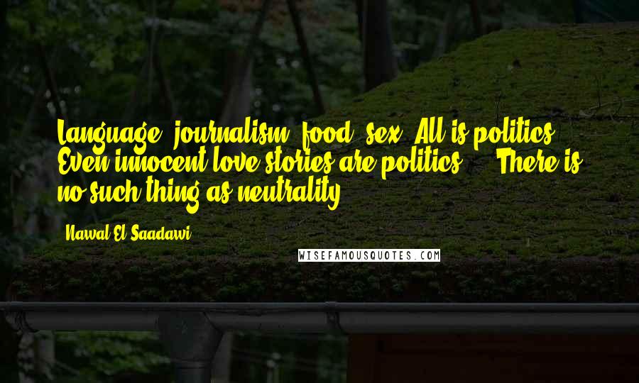 Nawal El Saadawi Quotes: Language, journalism, food, sex. All is politics. Even innocent love stories are politics ... There is no such thing as neutrality.