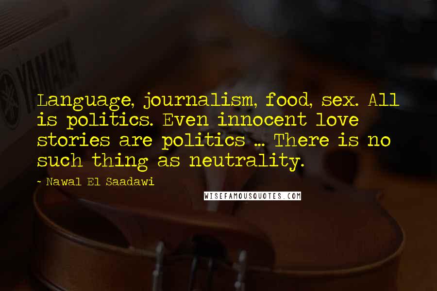 Nawal El Saadawi Quotes: Language, journalism, food, sex. All is politics. Even innocent love stories are politics ... There is no such thing as neutrality.