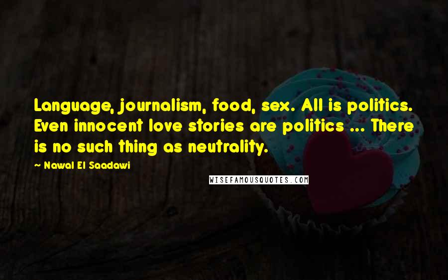 Nawal El Saadawi Quotes: Language, journalism, food, sex. All is politics. Even innocent love stories are politics ... There is no such thing as neutrality.