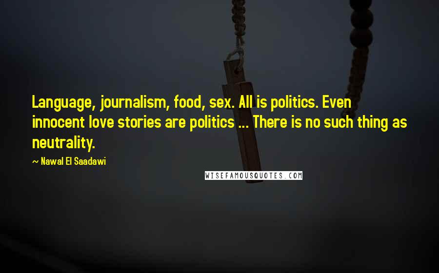 Nawal El Saadawi Quotes: Language, journalism, food, sex. All is politics. Even innocent love stories are politics ... There is no such thing as neutrality.