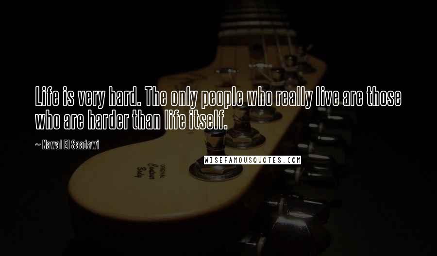 Nawal El Saadawi Quotes: Life is very hard. The only people who really live are those who are harder than life itself.