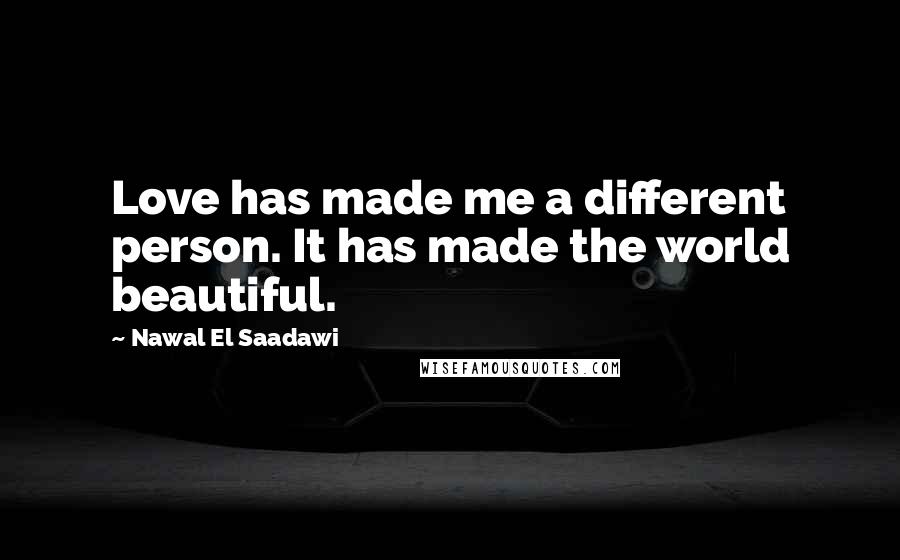 Nawal El Saadawi Quotes: Love has made me a different person. It has made the world beautiful.