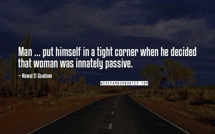 Nawal El Saadawi Quotes: Man ... put himself in a tight corner when he decided that woman was innately passive.