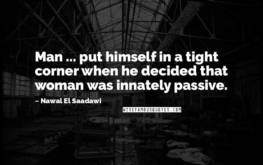 Nawal El Saadawi Quotes: Man ... put himself in a tight corner when he decided that woman was innately passive.