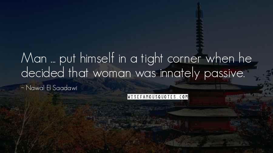 Nawal El Saadawi Quotes: Man ... put himself in a tight corner when he decided that woman was innately passive.