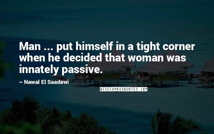 Nawal El Saadawi Quotes: Man ... put himself in a tight corner when he decided that woman was innately passive.