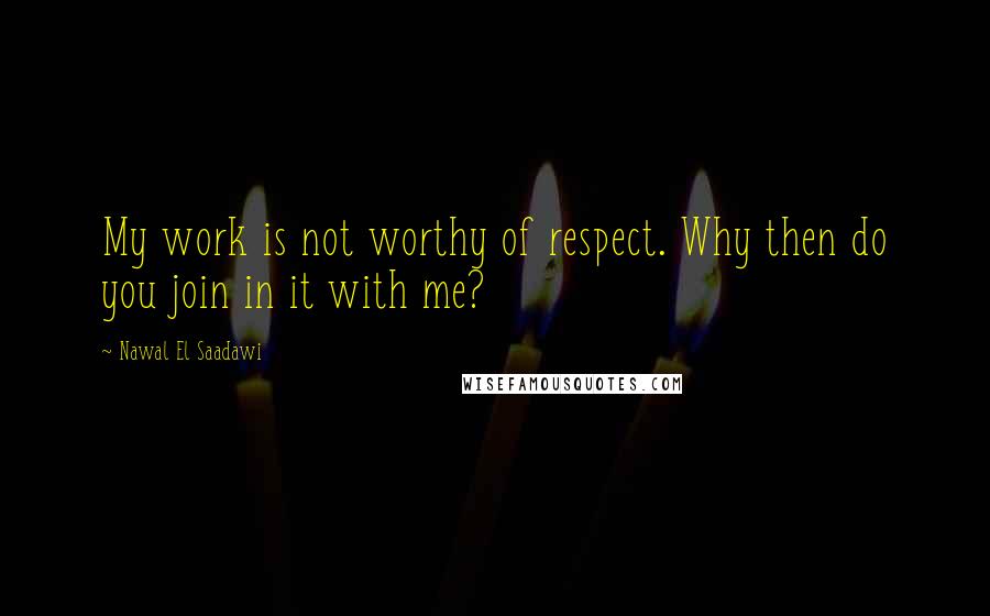 Nawal El Saadawi Quotes: My work is not worthy of respect. Why then do you join in it with me?