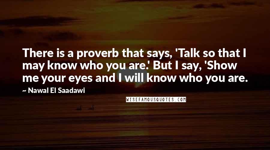 Nawal El Saadawi Quotes: There is a proverb that says, 'Talk so that I may know who you are.' But I say, 'Show me your eyes and I will know who you are.