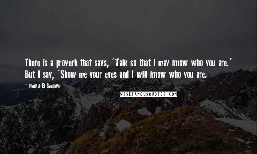 Nawal El Saadawi Quotes: There is a proverb that says, 'Talk so that I may know who you are.' But I say, 'Show me your eyes and I will know who you are.