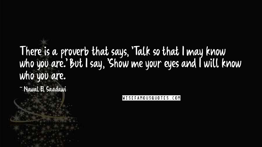 Nawal El Saadawi Quotes: There is a proverb that says, 'Talk so that I may know who you are.' But I say, 'Show me your eyes and I will know who you are.
