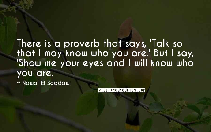 Nawal El Saadawi Quotes: There is a proverb that says, 'Talk so that I may know who you are.' But I say, 'Show me your eyes and I will know who you are.