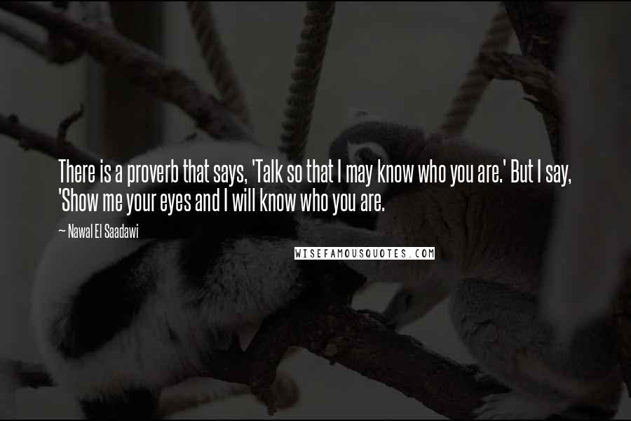 Nawal El Saadawi Quotes: There is a proverb that says, 'Talk so that I may know who you are.' But I say, 'Show me your eyes and I will know who you are.