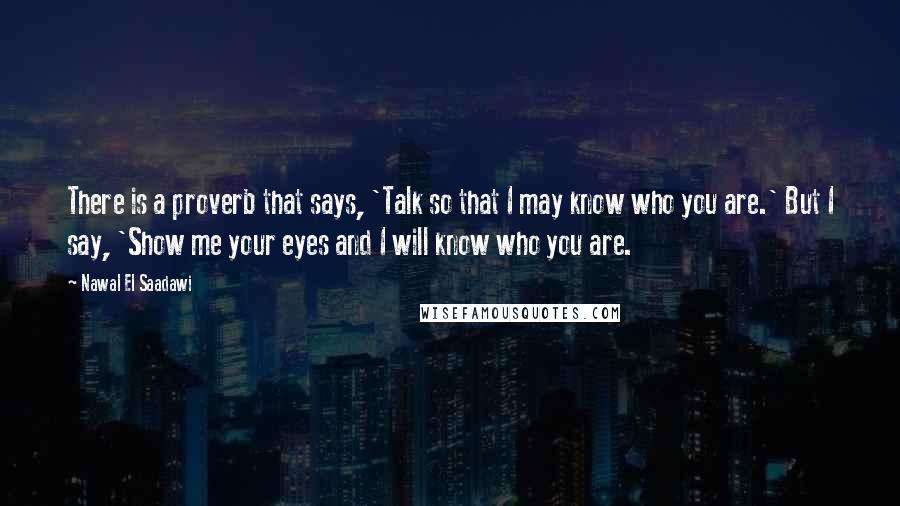 Nawal El Saadawi Quotes: There is a proverb that says, 'Talk so that I may know who you are.' But I say, 'Show me your eyes and I will know who you are.