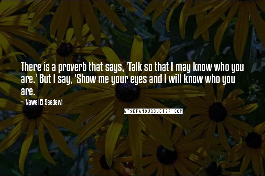 Nawal El Saadawi Quotes: There is a proverb that says, 'Talk so that I may know who you are.' But I say, 'Show me your eyes and I will know who you are.