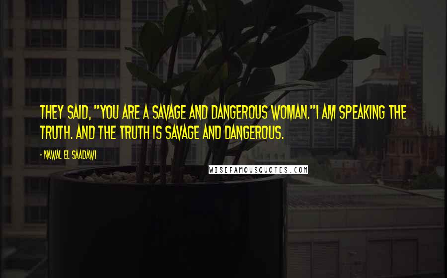 Nawal El Saadawi Quotes: They said, "You are a savage and dangerous woman."I am speaking the truth. And the truth is savage and dangerous.