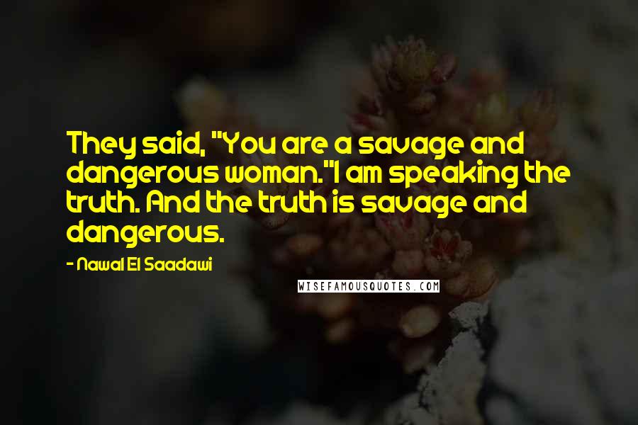 Nawal El Saadawi Quotes: They said, "You are a savage and dangerous woman."I am speaking the truth. And the truth is savage and dangerous.