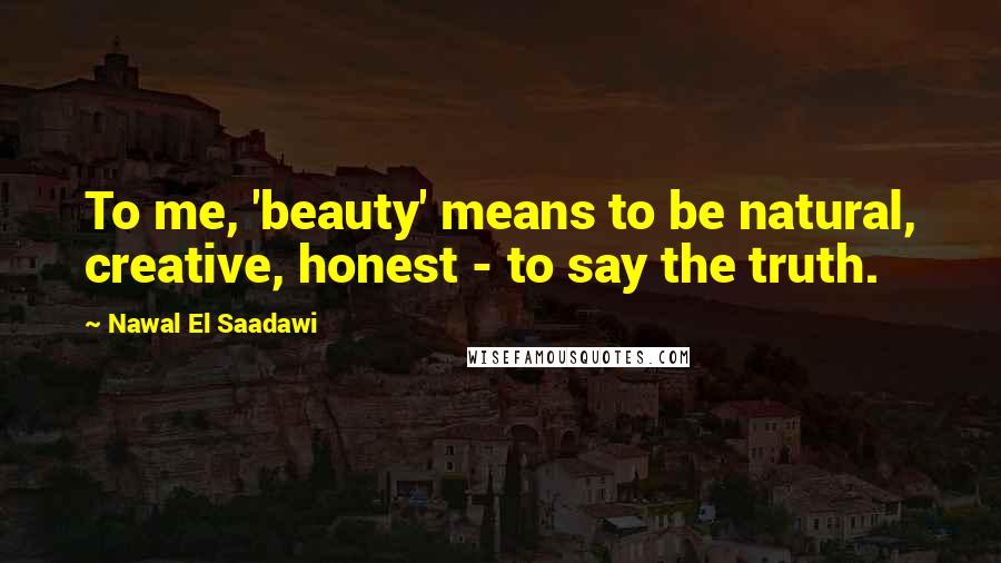 Nawal El Saadawi Quotes: To me, 'beauty' means to be natural, creative, honest - to say the truth.