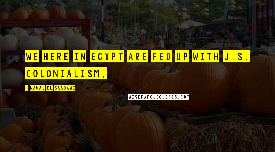 Nawal El Saadawi Quotes: We here in Egypt are fed up with U.S. colonialism.