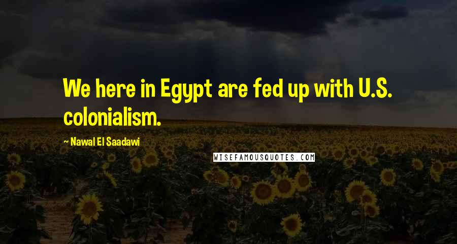 Nawal El Saadawi Quotes: We here in Egypt are fed up with U.S. colonialism.