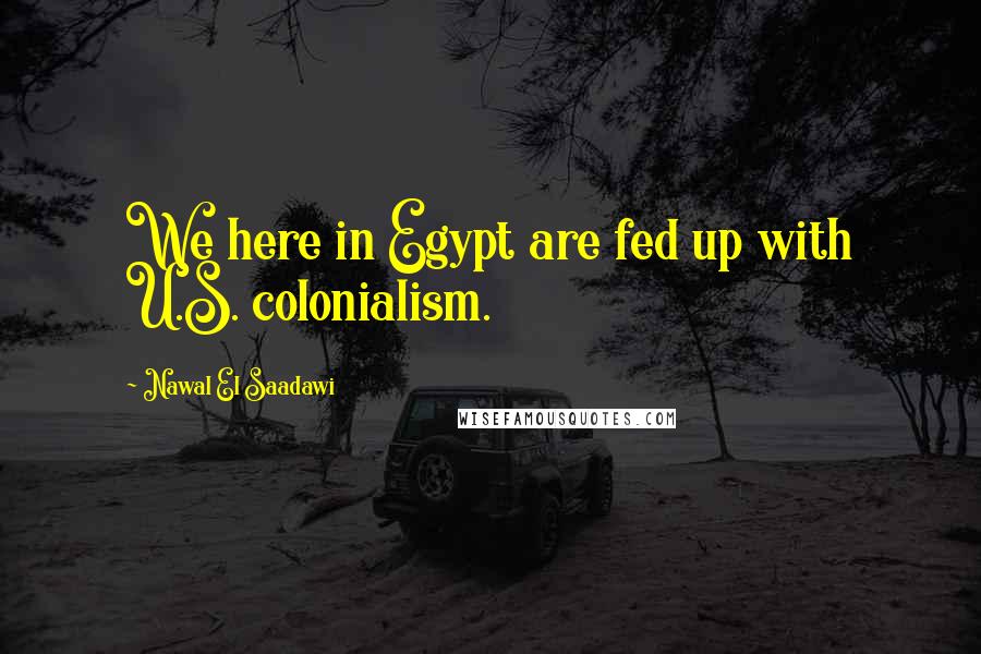 Nawal El Saadawi Quotes: We here in Egypt are fed up with U.S. colonialism.