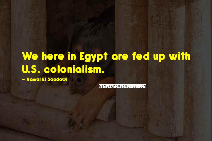 Nawal El Saadawi Quotes: We here in Egypt are fed up with U.S. colonialism.