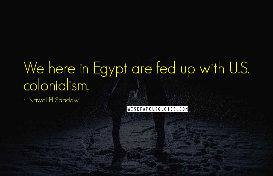 Nawal El Saadawi Quotes: We here in Egypt are fed up with U.S. colonialism.