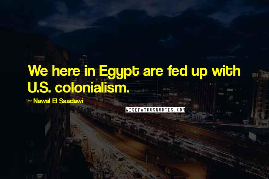 Nawal El Saadawi Quotes: We here in Egypt are fed up with U.S. colonialism.