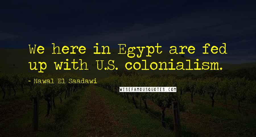 Nawal El Saadawi Quotes: We here in Egypt are fed up with U.S. colonialism.