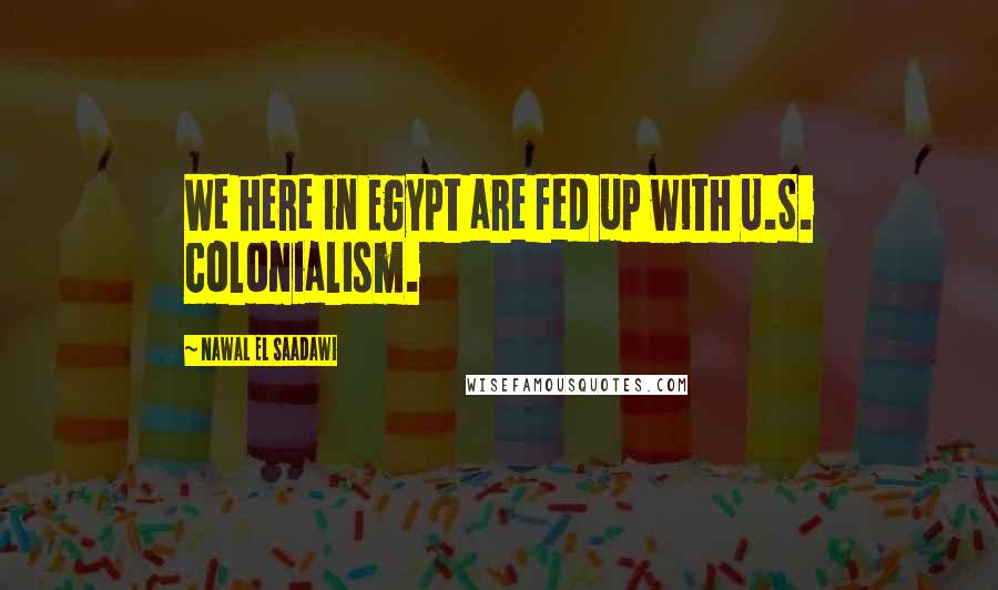 Nawal El Saadawi Quotes: We here in Egypt are fed up with U.S. colonialism.