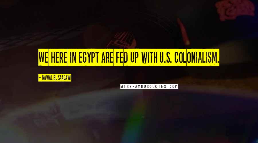 Nawal El Saadawi Quotes: We here in Egypt are fed up with U.S. colonialism.