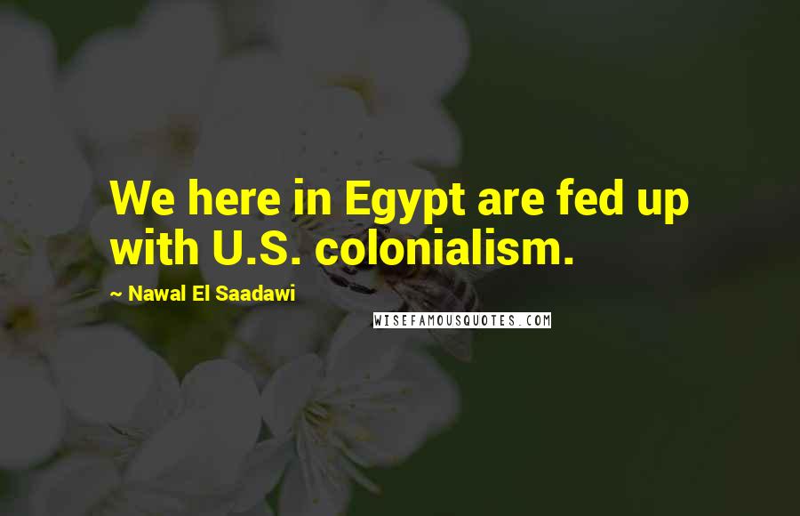 Nawal El Saadawi Quotes: We here in Egypt are fed up with U.S. colonialism.