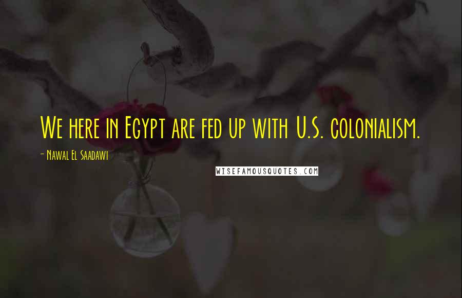 Nawal El Saadawi Quotes: We here in Egypt are fed up with U.S. colonialism.