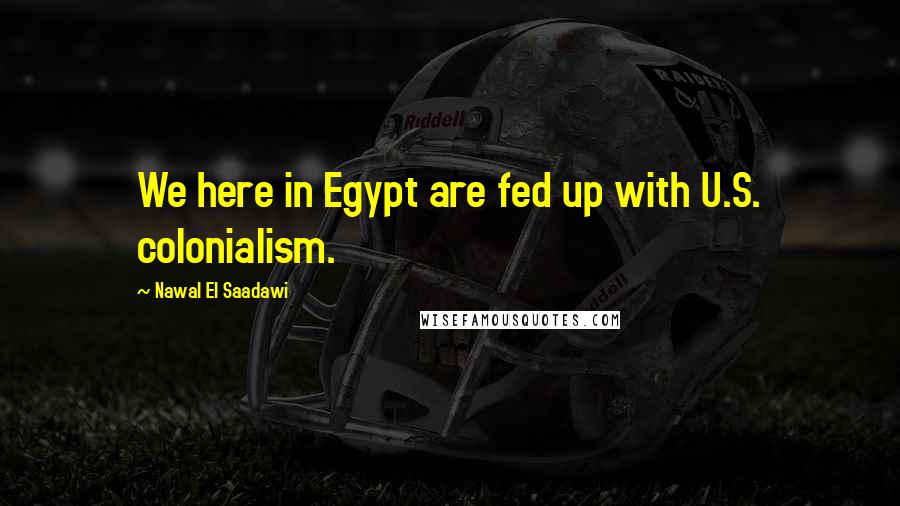 Nawal El Saadawi Quotes: We here in Egypt are fed up with U.S. colonialism.